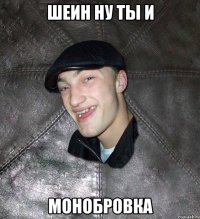 шеин ну ты и монобровка