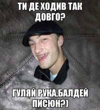 ТИ ДЕ ХОДИВ ТАК ДОВГО? ГУЛЯЙ РУКА,БАЛДЕЙ ПИСЮН?)