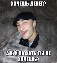 хочешь денег? А ХУЙ НЮХАТЬ ТЫ НЕ ХОЧЕШЬ?