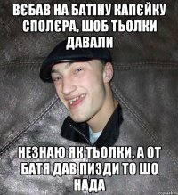 вєбав на батіну капєйку сполєра, шоб тьолки давали незнаю як тьолки, а от батя дав пизди то шо нада