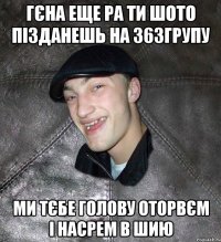 Гєна еще ра ти шото пізданешь на 363групу ми тєбе голову оторвєм і насрем в шию