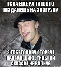 Гєна еще ра ти шото пізданешь на 363групу я тєбе голову оторву і насру в шию , Тицький сказав і не волнує