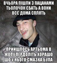 ВЧЬОРА ПІШЛИ З ПАЦАНАМИ ТЬОЛОЧОК ЄБАТЬ А ВОНИ ВСЄ ДОМА СПЛЯТЬ пРИЙШЛОСЬ АРТЬОМА В ЖОПУ ПЕРДОЛІТЬ ХОРАШО ШО У НЬОГО СМАЗКА БУЛА