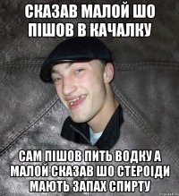 сказав малой шо пішов в качалку сам пішов пить водку а малой сказав шо стероіди мають запах спирту