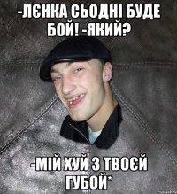 -Лєнка сьодні буде бой! -Який? -Мій хуй з твоєй губой*