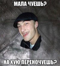 Мала чуешь? На хую переночуешь?