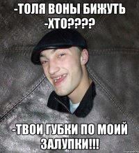 -толя воны бижуть -хто???? -твои губки по моий залупки!!!