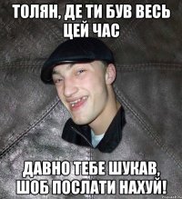 толян, де ти був весь цей час давно тебе шукав, шоб послати нахуй!