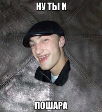 НУ ТЫ И ЛОШАРА