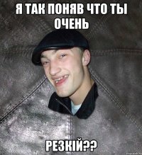 я так поняв что ты очень резкій??