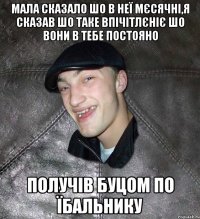 мала сказало шо в неї мєсячні,я сказав шо таке впічітлєніє шо вони в тебе постояно получів буцом по їбальнику