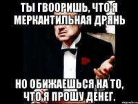 ты гвооришь, что я меркантильная дрянь но обижаешься на то, что я прошу денег.