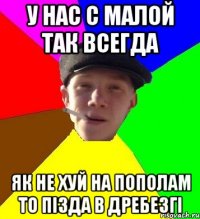 У нас с малой так всегда як не хуй на пополам то пізда в дребезгі