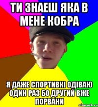 ти знаеш яка в мене кобра я даже спортивкі одіваю один раз бо другий вже порвани