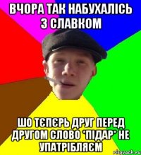 вчора так набухалісь з славком шо тєпєрь друг перед другом слово *підар* не упатрібляєм