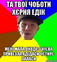 та твої чоботи хєрня едік мені мала оноде з кієва привезла адідаси чєтирє паласи