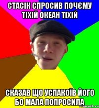 стасік спросив почєму тіхій океан тіхій сказав що успакоїв його бо мала попросила