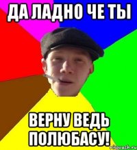 да ладно че ты верну ведь полюбасу!