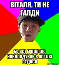 віталя, ти не галди бо всі гроші шо наколядував в аптєкі отдаси