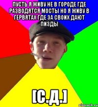 пусть я жИву не в городЕ ГДЕ РАЗВОДЯТСЯ МОСТЫ НО Я ЖИВУ В ГЕРВЯТАХ ГДЕ ЗА СВОИХ ДАЮТ ПИЗДЫ [С.Д.]