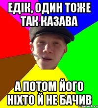 едік, один тоже так казава а потом його ніхто й не бачив