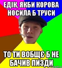 едік, якби корова носила б труси то ти вобщє б не бачив пизди