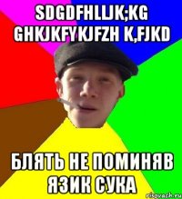 sdgdfhlljk;kg ghkjkfykjfzh k,fjkd блять не поминяв язик сука