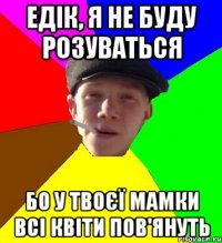 едік, я не буду розуваться бо у твоєї мамки всі квіти пов'януть