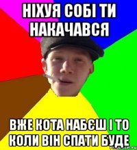 ніхуя собі ти накачався вже кота набєш і то коли він спати буде