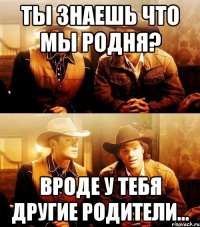 Ты знаешь что мы родня? Вроде у тебя другие родители...