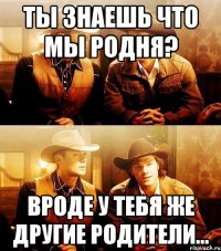 Ты знаешь что мы родня? Вроде у тебя же другие родители...