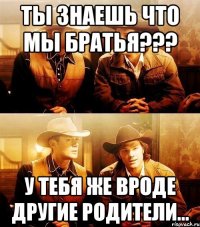 Ты знаешь что мы братья??? У тебя же вроде другие родители...