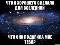 Что я хорошего сделала для вселенной, Что она подарила мне тебя?