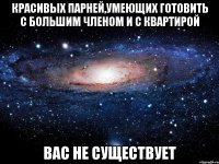 красивых парней,умеющих готовить с большим членом и с квартирой вас не существует