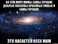 Во сём мире мамы самы лучшие добрые ласковы красивые умные и самы лучшие это касается всех мам