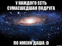 У КАЖДОГО ЕСТЬ СУМАСШЕДШАЯ ПОДРУГА ПО ИМЕНИ ДАША :D