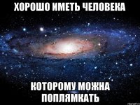 Хорошо иметь человека которому можна поплямкать