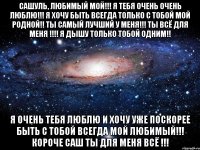 Сашуль, любимый мой!!! Я тебя очень очень люблю!!! Я хочу быть всегда ТОЛЬКО С ТОБОЙ МОЙ РОДНОЙ!! Ты самый лучший у меня!!! Ты ВСЁ для меня !!!! Я дышу только тобой одним!! Я очень тебя люблю и хочу уже поскорее быть с тобой всегда мой любимый!!! КОРОЧЕ САШ ТЫ ДЛЯ МЕНЯ ВСЁ !!!