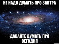 не надо думать про завтра давайте думать про сегодня