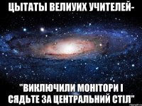 цытаты велиуих учителей- "ВИКЛЮЧИЛИ МОНІТОРИ І СЯДЬТЕ ЗА ЦЕНТРАЛЬНИЙ СТІЛ"