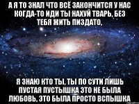 А я то знал что всё закончится у нас когда-то иди ты нахуй тварь, без тебя жить пиздато, я знаю кто ты, ты по сути лишь пустая пустышка это не была любовь, это была просто вспышка