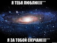 Я тебя люблю)))*** Я за тобой скучаю)))***