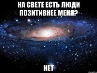 На свете есть люди позитивнее меня? Нет