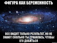 фигура как беременность все видят только результат, но не знают сколько ты трахалась, чтобы его добиться