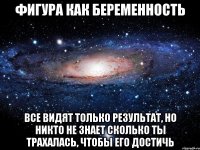 фигура как беременность все видят только результат, но никто не знает сколько ты трахалась, чтобы его достичь