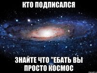 КТО ПОДПИСАЛСЯ ЗНАЙТЕ ЧТО "ЕБАТЬ ВЫ ПРОСТО КОСМОС