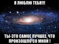 я люблю тебя!!! ты-это самое лучшее, что произошло со мной !