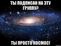 Ты подписан на эту группу? ты просто космос!