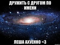 ДРУЖИТЬ С ДРУГОМ ПО ИМЕНИ ЛЕША АХУЕННО <З