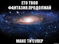 ЕТО ТВОЯ ФАНТАЗИЯ.ПРОДОЛЖАЙ МАКС ТИ СУПЕР